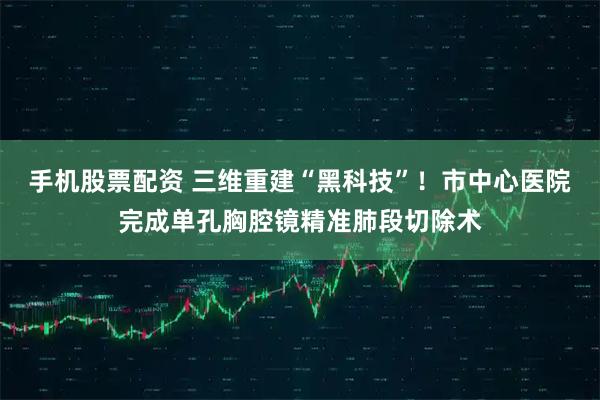 手机股票配资 三维重建“黑科技”！市中心医院完成单孔胸腔镜精准肺段切除术